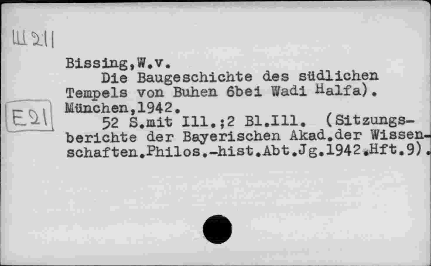 ﻿НІМІ
Éül
Biasing,W.v.
Die Baugeschichte des südlichen Tempels von Buhen 6bei Wadi Haifa). München,1942.
52 S.mit Ill.?2 Bl.Ill. (Sitzungsberichte der Bayerischen Akad.der Wissenschaf ten.Philos.-hist.Abt.Jg.1942.Hft.9)